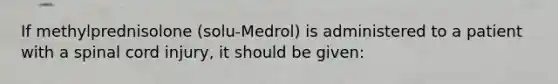 If methylprednisolone (solu-Medrol) is administered to a patient with a spinal cord injury, it should be given: