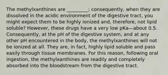 The methylxanthines are _________; consequently, when they are dissolved in the acidic environment of the digestive tract, you might expect them to be highly ionized and, therefore, not lipid soluble? However, these drugs have a very low pKa—about 0.5. Consequently, at the pH of the digestive system, and at any other pH encountered in the body, the methylxanthines will not be ionized at all. They are, in fact, highly lipid soluble and pass easily through tissue membranes. For this reason, following oral ingestion, the methylxanthines are readily and completely absorbed into the bloodstream from the digestive tract.