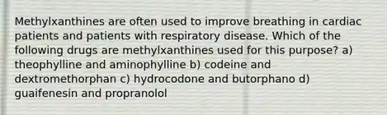 Methylxanthines are often used to improve breathing in cardiac patients and patients with respiratory disease. Which of the following drugs are methylxanthines used for this purpose? a) theophylline and aminophylline b) codeine and dextromethorphan c) hydrocodone and butorphano d) guaifenesin and propranolol