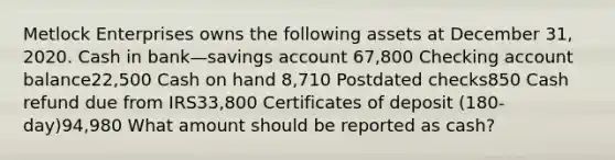 Metlock Enterprises owns the following assets at December 31, 2020. Cash in bank—savings account 67,800 Checking account balance22,500 Cash on hand 8,710 Postdated checks850 Cash refund due from IRS33,800 Certificates of deposit (180-day)94,980 What amount should be reported as cash?