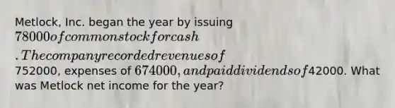 Metlock, Inc. began the year by issuing 78000 of common stock for cash. The company recorded revenues of752000, expenses of 674000, and paid dividends of42000. What was Metlock net income for the year?