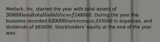 Metlock, Inc. started the year with total assets of 308000 and total liabilities of248000. During the year the business recorded 630000 in revenues,333000 in expenses, and dividends of 63000. Stockholders' equity at the end of the year was: