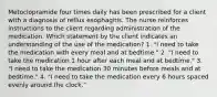 Metoclopramide four times daily has been prescribed for a client with a diagnosis of reflux esophagitis. The nurse reinforces instructions to the client regarding administration of the medication. Which statement by the client indicates an understanding of the use of the medication? 1. "I need to take the medication with every meal and at bedtime." 2. "I need to take the medication 1 hour after each meal and at bedtime." 3. "I need to take the medication 30 minutes before meals and at bedtime." 4. "I need to take the medication every 6 hours spaced evenly around the clock."