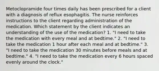 Metoclopramide four times daily has been prescribed for a client with a diagnosis of reflux esophagitis. The nurse reinforces instructions to the client regarding administration of the medication. Which statement by the client indicates an understanding of the use of the medication? 1. "I need to take the medication with every meal and at bedtime." 2. "I need to take the medication 1 hour after each meal and at bedtime." 3. "I need to take the medication 30 minutes before meals and at bedtime." 4. "I need to take the medication every 6 hours spaced evenly around the clock."