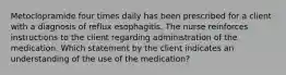 Metoclopramide four times daily has been prescribed for a client with a diagnosis of reflux esophagitis. The nurse reinforces instructions to the client regarding administration of the medication. Which statement by the client indicates an understanding of the use of the medication?