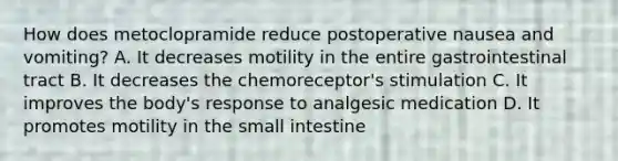 How does metoclopramide reduce postoperative nausea and vomiting? A. It decreases motility in the entire gastrointestinal tract B. It decreases the chemoreceptor's stimulation C. It improves the body's response to analgesic medication D. It promotes motility in the small intestine