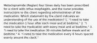 Metoclopramide (Reglan) four times daily has been prescribed for a client with reflux esophagitis, and the nurse provides instructions to the client regarding administration of the medication. Which statement by the client indicates an understanding of the use of the medication? 1. "I need to take the medication 1 hour after each meal and at bedtime." 2. "I need to take the medication with every meal and at bedtime." 3. "I need to take the medication 30 minutes before meals and at bedtime." 4. "I need to take the medication every 6 hours spaced evenly around the clock."