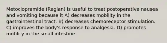 Metoclopramide (Reglan) is useful to treat postoperative nausea and vomiting because it A) decreases mobility in the gastrointestinal tract. B) decreases chemoreceptor stimulation. C) improves the body's response to analgesia. D) promotes motility in the small intestine.