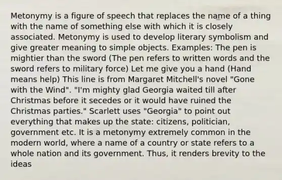 Metonymy is a figure of speech that replaces the name of a thing with the name of something else with which it is closely associated. Metonymy is used to develop literary symbolism and give greater meaning to simple objects. Examples: The pen is mightier than the sword (The pen refers to written words and the sword refers to military force) Let me give you a hand (Hand means help) This line is from Margaret Mitchell's novel "Gone with the Wind". "I'm mighty glad Georgia waited till after Christmas before it secedes or it would have ruined the Christmas parties." Scarlett uses "Georgia" to point out everything that makes up the state: citizens, politician, government etc. It is a metonymy extremely common in the modern world, where a name of a country or state refers to a whole nation and its government. Thus, it renders brevity to the ideas