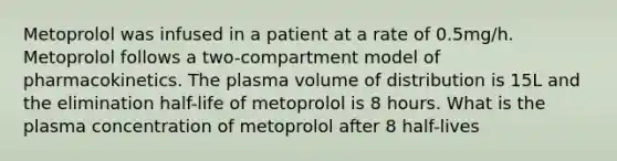 Metoprolol was infused in a patient at a rate of 0.5mg/h. Metoprolol follows a two-compartment model of pharmacokinetics. The plasma volume of distribution is 15L and the elimination half-life of metoprolol is 8 hours. What is the plasma concentration of metoprolol after 8 half-lives