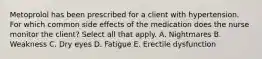 Metoprolol has been prescribed for a client with hypertension. For which common side effects of the medication does the nurse monitor the client? Select all that apply. A. Nightmares B. Weakness C. Dry eyes D. Fatigue E. Erectile dysfunction