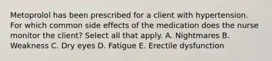 Metoprolol has been prescribed for a client with hypertension. For which common side effects of the medication does the nurse monitor the client? Select all that apply. A. Nightmares B. Weakness C. Dry eyes D. Fatigue E. Erectile dysfunction