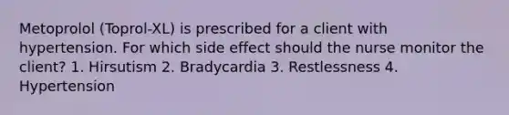 Metoprolol (Toprol-XL) is prescribed for a client with hypertension. For which side effect should the nurse monitor the client? 1. Hirsutism 2. Bradycardia 3. Restlessness 4. Hypertension