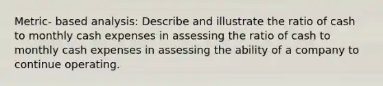 Metric- based analysis: Describe and illustrate the ratio of cash to monthly cash expenses in assessing the ratio of cash to monthly cash expenses in assessing the ability of a company to continue operating.