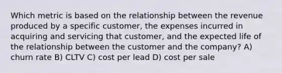 Which metric is based on the relationship between the revenue produced by a specific customer, the expenses incurred in acquiring and servicing that customer, and the expected life of the relationship between the customer and the company? A) churn rate B) CLTV C) cost per lead D) cost per sale