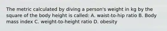 The metric calculated by diving a person's weight in kg by the square of the body height is called: A. waist-to-hip ratio B. Body mass index C. weight-to-height ratio D. obesity