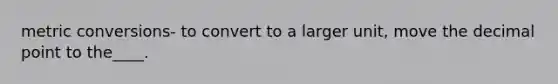 metric conversions- to convert to a larger unit, move the decimal point to the____.