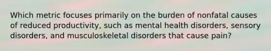 Which metric focuses primarily on the burden of nonfatal causes of reduced productivity, such as mental health disorders, sensory disorders, and musculoskeletal disorders that cause pain?