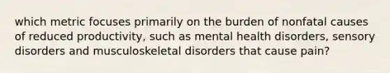 which metric focuses primarily on the burden of nonfatal causes of reduced productivity, such as mental health disorders, sensory disorders and musculoskeletal disorders that cause pain?