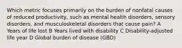 Which metric focuses primarily on the burden of nonfatal causes of reduced productivity, such as mental health disorders, sensory disorders, and musculoskeletal disorders that cause pain? A Years of life lost B Years lived with disability C Disability-adjusted life year D Global burden of disease (GBD)