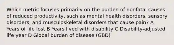 Which metric focuses primarily on the burden of nonfatal causes of reduced productivity, such as mental health disorders, sensory disorders, and musculoskeletal disorders that cause pain? A Years of life lost B Years lived with disability C Disability-adjusted life year D Global burden of disease (GBD)