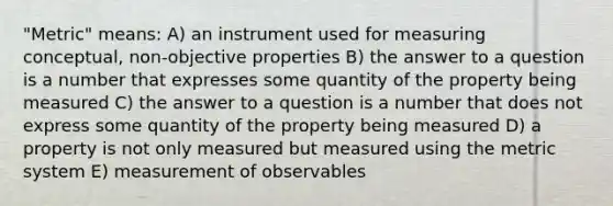 "Metric" means: A) an instrument used for measuring conceptual, non-objective properties B) the answer to a question is a number that expresses some quantity of the property being measured C) the answer to a question is a number that does not express some quantity of the property being measured D) a property is not only measured but measured using the metric system E) measurement of observables