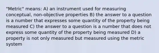 "Metric" means: A) an instrument used for measuring conceptual, non-objective properties B) the answer to a question is a number that expresses some quantity of the property being measured C) the answer to a question is a number that does not express some quantity of the property being measured D) a property is not only measured but measured using the metric system