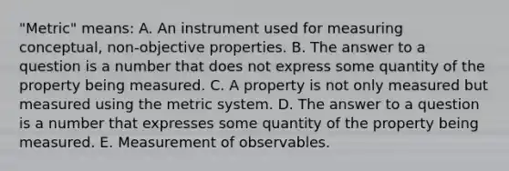 "Metric" means: A. An instrument used for measuring conceptual, non-objective properties. B. The answer to a question is a number that does not express some quantity of the property being measured. C. A property is not only measured but measured using the metric system. D. The answer to a question is a number that expresses some quantity of the property being measured. E. Measurement of observables.