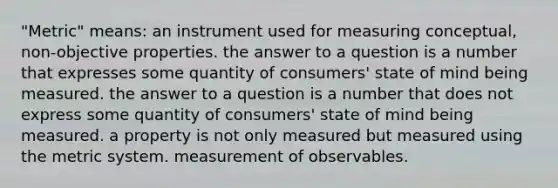 "Metric" means: an instrument used for measuring conceptual, non-objective properties. the answer to a question is a number that expresses some quantity of consumers' state of mind being measured. the answer to a question is a number that does not express some quantity of consumers' state of mind being measured. a property is not only measured but measured using the metric system. measurement of observables.