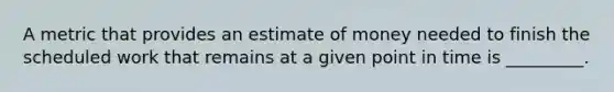 A metric that provides an estimate of money needed to finish the scheduled work that remains at a given point in time is _________.