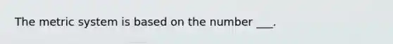 The metric system is based on the number ___.