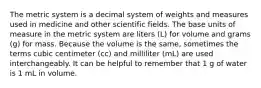 The metric system is a decimal system of weights and measures used in medicine and other scientific fields. The base units of measure in the metric system are liters (L) for volume and grams (g) for mass. Because the volume is the same, sometimes the terms cubic centimeter (cc) and milliliter (mL) are used interchangeably. It can be helpful to remember that 1 g of water is 1 mL in volume.