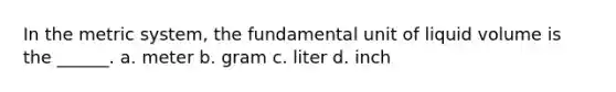 In the metric system, the fundamental unit of liquid volume is the ______. a. meter b. gram c. liter d. inch