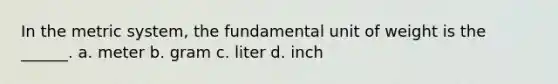 In the metric system, the fundamental unit of weight is the ______. a. meter b. gram c. liter d. inch