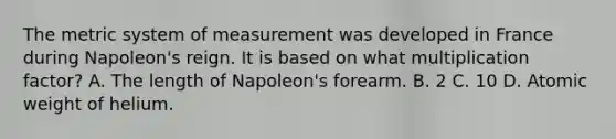 The metric system of measurement was developed in France during Napoleon's reign. It is based on what multiplication factor? A. The length of Napoleon's forearm. B. 2 C. 10 D. Atomic weight of helium.