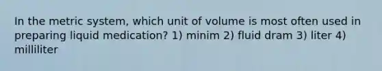 In the metric system, which unit of volume is most often used in preparing liquid medication? 1) minim 2) fluid dram 3) liter 4) milliliter