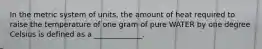 In the metric system of units, the amount of heat required to raise the temperature of one gram of pure WATER by one degree Celsius is defined as a _____________.