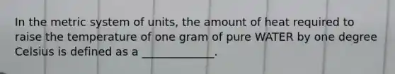 In the metric system of units, the amount of heat required to raise the temperature of one gram of pure WATER by one degree Celsius is defined as a _____________.