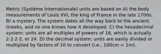 Metric (Système Internationale) units are based on A) the body measurements of Louis XVI, the king of France in the late 1700s. B) a mystery. The system dates all the way back to the ancient Greeks, and no one knows how it developed. C) the hexadecimal system: units are all multiples of powers of 16, which is actually 2·2·2·2, or 24. D) the decimal system: units are easily divided or multiplied by factors of 10 to convert (i.e., 100cm = 1m).