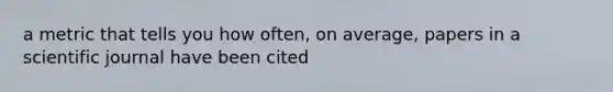 a metric that tells you how often, on average, papers in a scientific journal have been cited