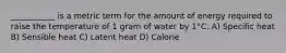 ___________ is a metric term for the amount of energy required to raise the temperature of 1 gram of water by 1°C. A) Specific heat B) Sensible heat C) Latent heat D) Calorie