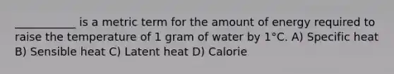 ___________ is a metric term for the amount of energy required to raise the temperature of 1 gram of water by 1°C. A) Specific heat B) Sensible heat C) Latent heat D) Calorie