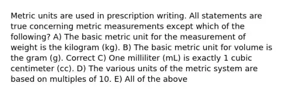 Metric units are used in prescription writing. All statements are true concerning metric measurements except which of the following? A) The basic metric unit for the measurement of weight is the kilogram (kg). B) The basic metric unit for volume is the gram (g). Correct C) One milliliter (mL) is exactly 1 cubic centimeter (cc). D) The various units of the metric system are based on multiples of 10. E) All of the above