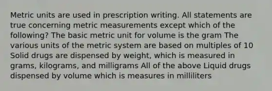 Metric units are used in prescription writing. All statements are true concerning metric measurements except which of the following? The basic metric unit for volume is the gram The various units of the metric system are based on multiples of 10 Solid drugs are dispensed by weight, which is measured in grams, kilograms, and milligrams All of the above Liquid drugs dispensed by volume which is measures in milliliters