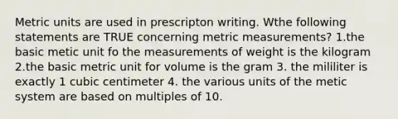 Metric units are used in prescripton writing. Wthe following statements are TRUE concerning metric measurements? 1.the basic metic unit fo the measurements of weight is the kilogram 2.the basic metric unit for volume is the gram 3. the mililiter is exactly 1 cubic centimeter 4. the various units of the metic system are based on multiples of 10.