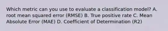 Which metric can you use to evaluate a classification model? A. root mean squared error (RMSE) B. True positive rate C. Mean Absolute Error (MAE) D. Coefficient of Determination (R2)