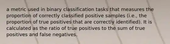 a metric used in binary classification tasks that measures the proportion of correctly classified positive samples (i.e., the proportion of true positives that are correctly identified). It is calculated as the ratio of true positives to the sum of true positives and false negatives.