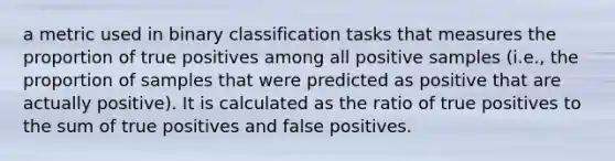 a metric used in binary classification tasks that measures the proportion of true positives among all positive samples (i.e., the proportion of samples that were predicted as positive that are actually positive). It is calculated as the ratio of true positives to the sum of true positives and false positives.