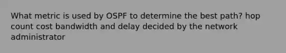 What metric is used by OSPF to determine the best path? hop count cost bandwidth and delay decided by the network administrator