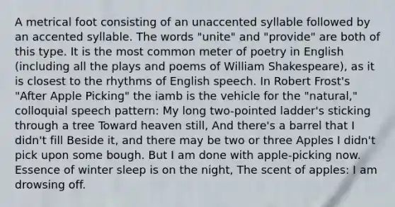 A metrical foot consisting of an unaccented syllable followed by an accented syllable. The words "unite" and "provide" are both of this type. It is the most common meter of poetry in English (including all the plays and poems of William Shakespeare), as it is closest to the rhythms of English speech. In Robert Frost's "After Apple Picking" the iamb is the vehicle for the "natural," colloquial speech pattern: My long two-pointed ladder's sticking through a tree Toward heaven still, And there's a barrel that I didn't fill Beside it, and there may be two or three Apples I didn't pick upon some bough. But I am done with apple-picking now. Essence of winter sleep is on the night, The scent of apples: I am drowsing off.